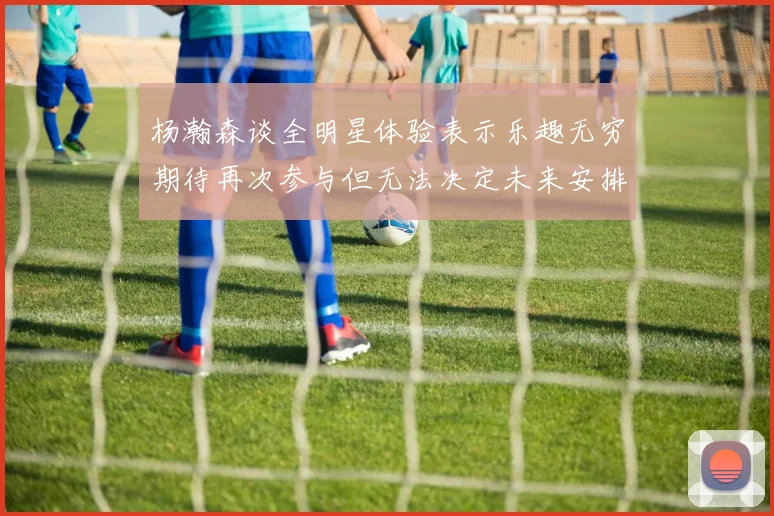杨瀚森谈全明星体验表示乐趣无穷期待再次参与但无法决定未来安排