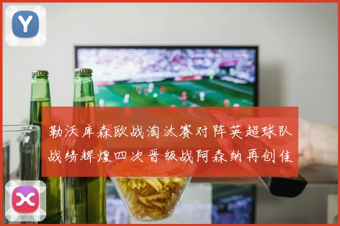 勒沃库森欧战淘汰赛对阵英超球队战绩辉煌四次晋级战阿森纳再创佳绩