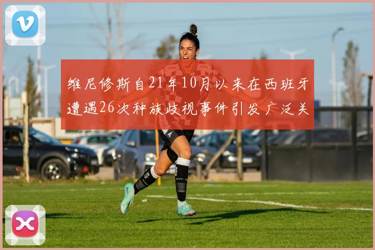 维尼修斯自21年10月以来在西班牙遭遇26次种族歧视事件引发广泛关注
