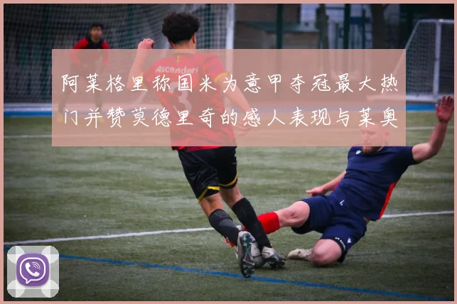 阿莱格里称国米为意甲夺冠最大热门并赞莫德里奇的感人表现与莱奥的务实转变