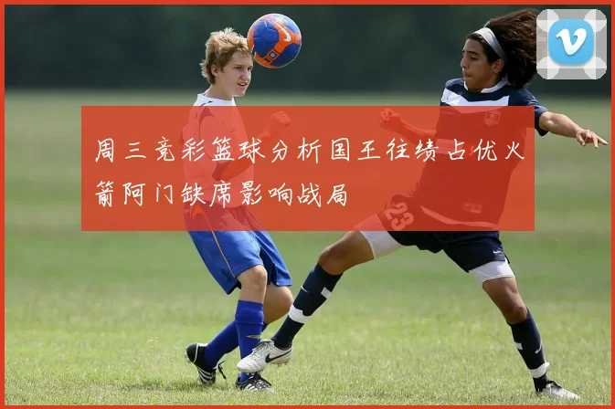 周三竞彩篮球分析国王往绩占优火箭阿门缺席影响战局