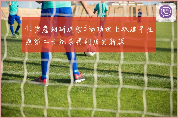 41岁詹姆斯连续5场助攻上双追平生涯第二长纪录再创历史新篇