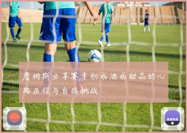 詹姆斯分享赛季初戒酒戒甜品的心路历程与自我挑战