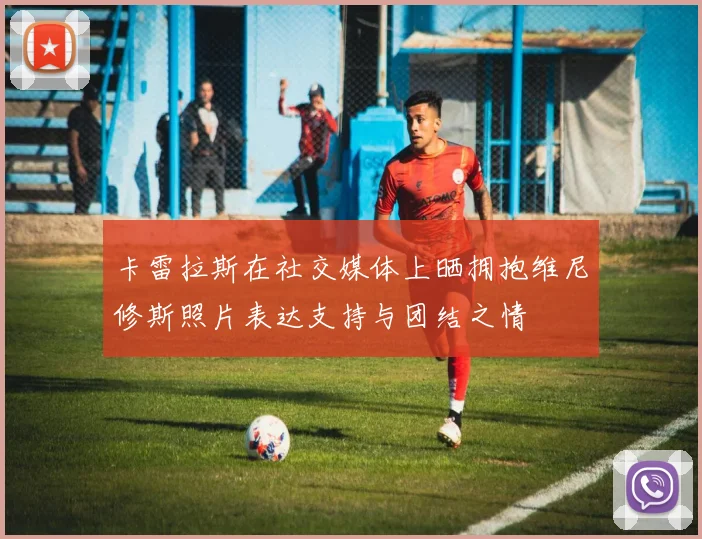 卡雷拉斯在社交媒体上晒拥抱维尼修斯照片表达支持与团结之情