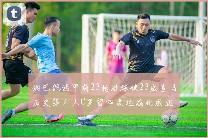 姆巴佩西甲前23轮进球破23成皇马历史第六人C罗曾四度达成此成就