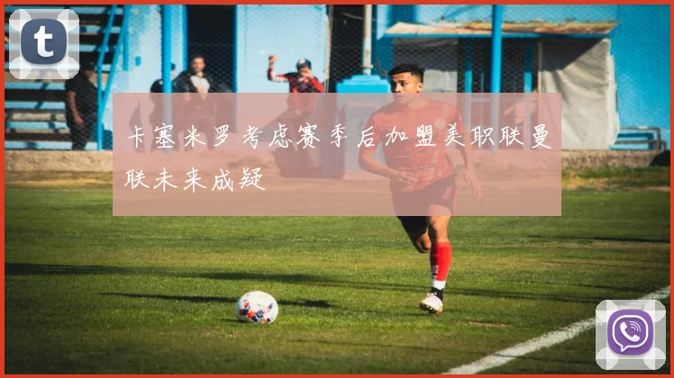 卡塞米罗考虑赛季后加盟美职联曼联未来成疑