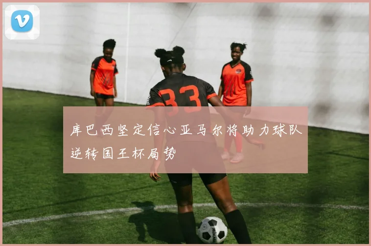 库巴西坚定信心亚马尔将助力球队逆转国王杯局势