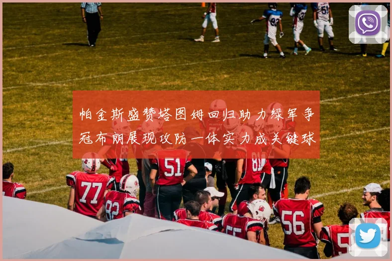 帕金斯盛赞塔图姆回归助力绿军争冠布朗展现攻防一体实力成关键球员