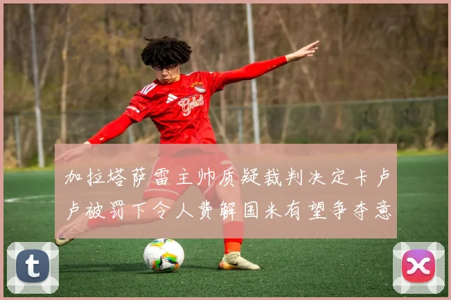 加拉塔萨雷主帅质疑裁判决定卡卢卢被罚下令人费解国米有望争夺意甲冠军