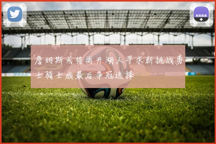 詹姆斯或将离开湖人寻求新挑战勇士骑士成最后争冠选择