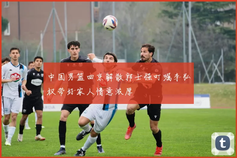 中国男篮回京解散郭士强叮嘱李弘权带好家人情意浓厚