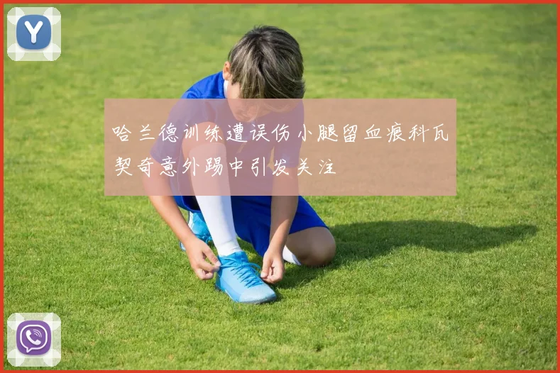 哈兰德训练遭误伤小腿留血痕科瓦契奇意外踢中引发关注