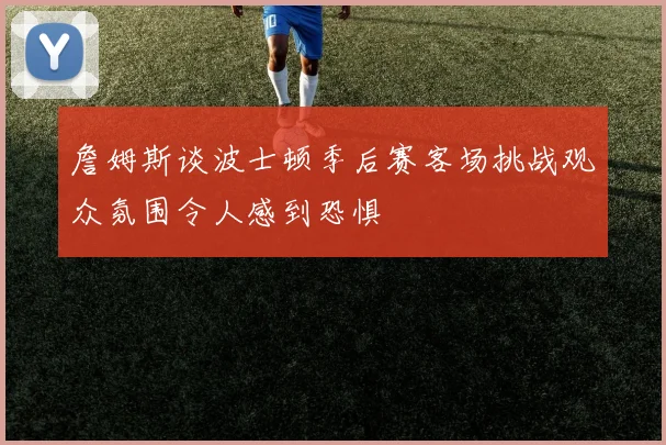 詹姆斯谈波士顿季后赛客场挑战观众氛围令人感到恐惧