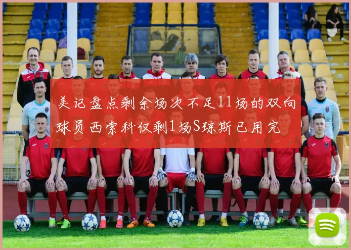美记盘点剩余场次不足11场的双向球员西索科仅剩1场S琼斯已用完