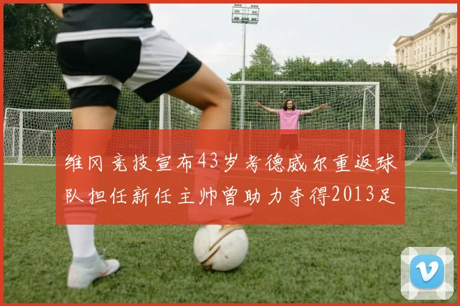 维冈竞技宣布43岁考德威尔重返球队担任新任主帅曾助力夺得2013足总杯