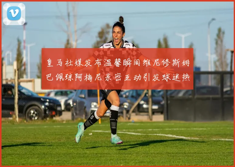 皇马社媒发布温馨瞬间维尼修斯姆巴佩琼阿梅尼亲密互动引发球迷热议