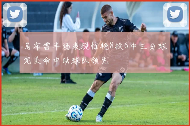 乌布雷半场表现惊艳8投6中三分球完美命中助球队领先