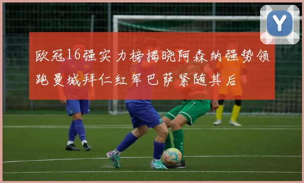 欧冠16强实力榜揭晓阿森纳强势领跑曼城拜仁红军巴萨紧随其后