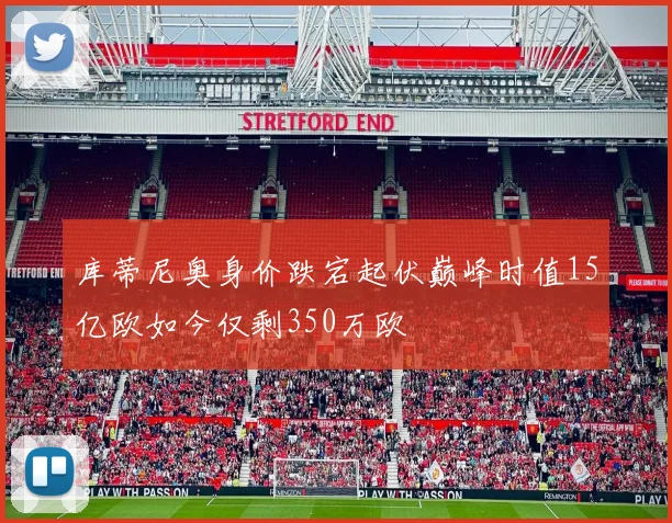 库蒂尼奥身价跌宕起伏巅峰时值15亿欧如今仅剩350万欧