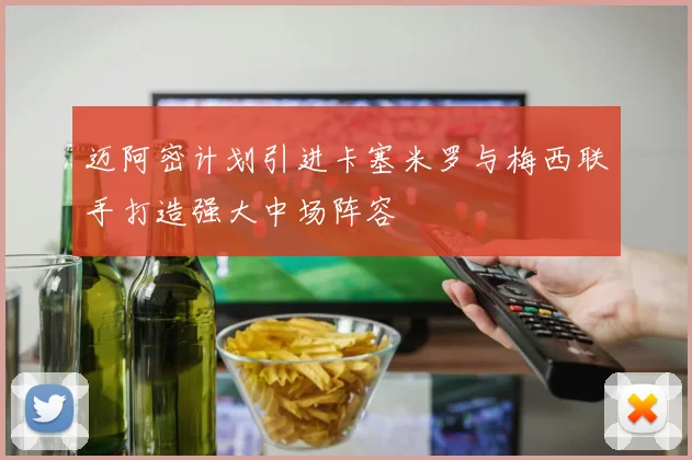 迈阿密计划引进卡塞米罗与梅西联手打造强大中场阵容