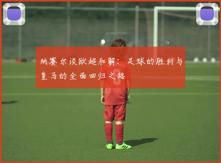 纳赛尔谈欧超和解：足球的胜利与皇马的全面回归之路