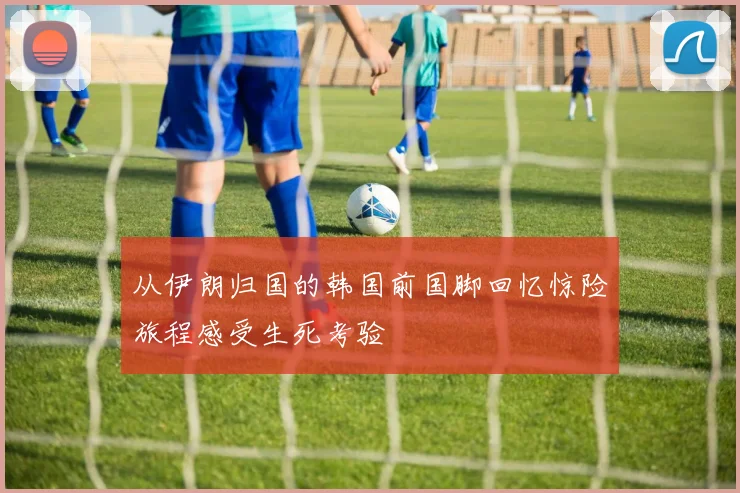从伊朗归国的韩国前国脚回忆惊险旅程感受生死考验